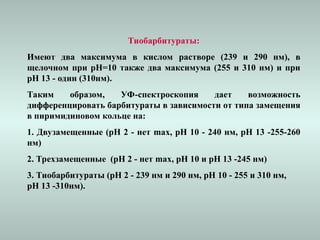 Тиобарбитураты:
Имеют два максимума в кислом растворе (239 и 290 нм), в
щелочном при рН=10 также два максимума (255 и 310 нм) и при
рН 13 - один (310нм).
Таким образом, УФ-спектроскопия дает возможность
дифференцировать барбитураты в зависимости от типа замещения
в пиримидиновом кольце на:
1. Двузамещенные (рН 2 - нет max, рН 10 - 240 нм, рН 13 -255-260
нм)
2. Трехзамещенные (рН 2 - нет max, рН 10 и рН 13 -245 нм)
3. Тиобарбитураты (рН 2 - 239 нм и 290 нм, рН 10 - 255 и 310 нм,
рН 13 -310нм).
 