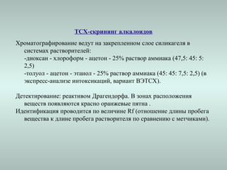 ТСХ-скрининг алкалоидов
Хроматографирование ведут на закрепленном слое силикагеля в
системах растворителей:
-диоксан - хлороформ - ацетон - 25% раствор аммиака (47,5: 45: 5:
2,5)
-толуол - ацетон - этанол - 25% раствор аммиака (45: 45: 7,5: 2,5) (в
экспресс-анализе интоксикаций, вариант ВЭТСХ).
Детектирование: реактивом Драгендорфа. В зонах расположения
веществ появляются красно оранжевые пятна .
Идентификация проводится по величине Rf (отношение длины пробега
вещества к длине пробега растворителя по сравнению с метчиками).
 