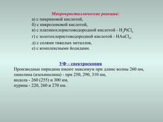 Микрокристаллические реакции:
а) с пикриновой кислотой,
б) с пикролоновой кислотой,
в) с платинохлористоводородной кислотой - H2
PtCl6
г) с золотохлористоводородной кислотой - HAuCl4
,
д) с солями тяжелых металлов,
е) с комплексными йодидами.
УФ – спектроскопия
Производные пиридина имеют максимум при длине волны 260 нм,
хинолина (изохинолина) - при 250, 290, 310 нм,
индола - 260 (255) и 300 нм,
пурина - 220, 260 и 270 нм.
 