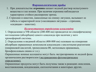 Фармакологические пробы
1. При доказательстве атропина капают водный раствор испытуемого
вещества в глаз кошки. При наличии атропина наблюдается
характерное стойкое расширение зрачка.
2. Стрихнин и никотин, нанесенные на спинку лягушки, вызывают ее
гибель в характерной позе («молящаяся лягушка» - стрихнин,
«сидящая» - никотин).
Количественное определение алкалоидов
1. Определение в УФ-области (200-400 нм) проводится по специфическому
поглощению (абсорбции) самого алкалоида при наличии у него
хромофорной системы.
2. Определение в видимой области (400-800 нм) основано на измерении
абсорбции окрашенных комплексов алкалоидов с кислотными реагентами
(пикриновой кислотой, тропеолином-00, метиловым оранжевым,
бромфеноловым синим и т.п.).
Окрашенные ионные ассоциаты могут быть экстрагированы из водной фазы
органическим растворителем (экстракционно-фотометрическое
определение).
Окрашенные продукты могут быть получены также в реакциях окисления,
восстановления, конденсации, азотосочетания и некоторых других.
 