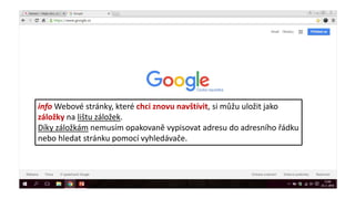 info Webové stránky, které chci znovu navštívit, si můžu uložit jako
záložky na lištu záložek.
Díky záložkám nemusím opakovaně vypisovat adresu do adresního řádku
nebo hledat stránku pomocí vyhledávače.
 