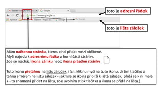 toto je adresní řádek
toto je lišta záložek
Mám načtenou stránku, kterou chci přidat mezi oblíbené.
Myší najedu k adresnímu řádku v horní části stránky.
Zde se nachází ikona zámku nebo ikona prázdné stránky
Tuto ikonu přetáhnu na lištu záložek. (tzn. kliknu myší na tuto ikonu, držím tlačítko a
táhnu směrem na lištu záložek - jakmile se ikona přiblíží k liště záložek, přidá se k ní malé
+ - to znamená přidat na lištu, zde uvolním stisk tlačítka a ikona se přidá na lištu.)
 