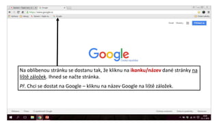 Na oblíbenou stránku se dostanu tak, že kliknu na ikonku/název dané stránky na
liště záložek. Ihned se načte stránka.
Př. Chci se dostat na Google – kliknu na název Google na liště záložek.
 