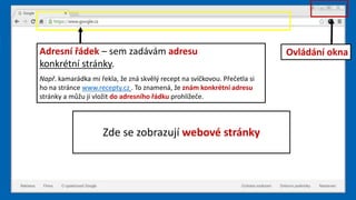 Zde se zobrazují webové stránky
Adresní řádek – sem zadávám adresu
konkrétní stránky.
Např. kamarádka mi řekla, že zná skvělý recept na svíčkovou. Přečetla si
ho na stránce www.recepty.cz . To znamená, že znám konkrétní adresu
stránky a můžu ji vložit do adresního řádku prohlížeče.
Ovládání okna
 