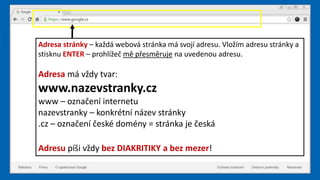 Adresa stránky – každá webová stránka má svojí adresu. Vložím adresu stránky a
stisknu ENTER – prohlížeč mě přesměruje na uvedenou adresu.
Adresa má vždy tvar:
www.nazevstranky.cz
www – označení internetu
nazevstranky – konkrétní název stránky
.cz – označení české domény = stránka je česká
Adresu píši vždy bez DIAKRITIKY a bez mezer!
 
