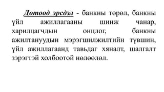 Дотоод эрсдэл - банкны төрөл, банкны
үйл ажиллагааны шинж чанар,
харилцагчдын онцлог, банкны
ажилтануудын мэрэгшилжилтийн түвшин,
үйл ажиллагаанд тавьдаг хяналт, шалгалт
зэрэгтэй холбоотой нөлөөлөл.
 