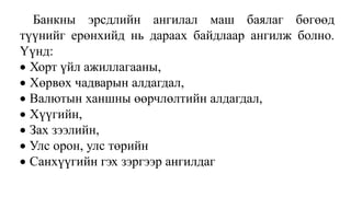 Банкны эрсдлийн ангилал маш баялаг бөгөөд
түүнийг ерөнхийд нь дараах байдлаар ангилж болно.
Үүнд:
 Хорт үйл ажиллагааны,
 Хөрвөх чадварын алдагдал,
 Валютын ханшны өөрчлөлтийн алдагдал,
 Хүүгийн,
 Зах зээлийн,
 Улс орон, улс төрийн
 Санхүүгийн гэх зэргээр ангилдаг
 