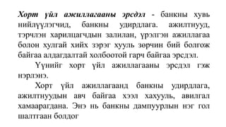 Хорт үйл ажиллагааны эрсдэл - банкны хувь
нийлүүлэгчид, банкны удирдлага. ажилтнууд,
тэрчлэн харилцагчдын залилан, үрэлгэн ажиллагаа
болон хулгай хийх зэрэг хууль зөрчин бий болгож
байгаа алдагдалтай холбоотой гарч байгаа эрсдэл.
Үүнийг хорт үйл ажиллагааны эрсдэл гэж
нэрлэнэ.
Хорт үйл ажиллагаанд банкны удирдлага,
ажилтнуудын авч байгаа хээл хахууль, авилгал
хамаарагдана. Энэ нь банкны дампуурлын нэг гол
шалтгаан болдог
 