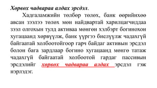 Хөрвөх чадвараа алдах эрсдэл.
Хадгаламжийн төлбөр төлөх, банк өөрийнхөө
авсан зээлээ төлөх мөн найдвартай харилцагчиддаа
зээл олгохын тулд активаа мөнгөн хэлбэрт богинохон
хугацаанд хөрвүүлж, банк үүргээ биелүүлж чадахгүй
байгаатай холбоотойгоор гарч байдаг активын эрсдэл
болон бага зардлаар богино хугацаанд мөнгө татаж
чадахгүй байгаатай холбоотой гардаг пассивын
эрсдэлийг хөрвөх чадвараа алдах эрсдэл гэж
нэрлэдэг.
 