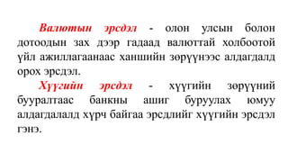 Валютын эрсдэл - олон улсын болон
дотоодын зах дээр гадаад валюттай холбоотой
үйл ажиллагаанаас ханшийн зөрүүнээс алдагдалд
орох эрсдэл.
Хүүгийн эрсдэл - хүүгийн зөрүүний
бууралтаас банкны ашиг буруулах юмуу
алдагдалалд хүрч байгаа эрсдлийг хүүгийн эрсдэл
гэнэ.
 