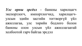 Улс орны эрсдэл - банкны харилцагч
экспортлогч, импортлогчид, харилцагч-
улсын эдийн засгийн тогтворгүй үйл
ажиллагаа, улс төрийн бодлого болон
банкны олон улсын үйл ажиллагаатай
холбоотой гарч байгаа эрсдэл
 