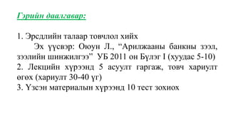 Гэрийн даалгавар:
1. Эрсдлийн талаар товчлол хийх
Эх үүсвэр: Оюун Л., “Арилжааны банкны зээл,
зээлийн шинжилгээ” УБ 2011 он Бүлэг I (хуудас 5-10)
2. Лекцийн хүрээнд 5 асуулт гаргаж, товч хариулт
өгөх (хариулт 30-40 үг)
3. Үзсэн материалын хүрээнд 10 тест зохиох
 
