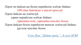 Хэрэв чи дайсан аа болон өөрийнгөө мэдэж байвал
100 удаа байлдсан ч аюулд орохгүй.
Хэрэв дайсан аа мэдэхгүй,
харин өөрийнгөө мэдэж байвал
заримдаа ялж, заримдаа ялагдах болно.
Хэрэв дайсан болон өөрийнгөө таньж мэдэхгүй байвал
үргэлж ялагдах болно.
Сунь Цзы “Дайны урлаг “, 6 зуун МЭӨ
 