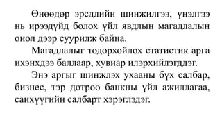 Өнөөдөр эрсдлийн шинжилгээ, үнэлгээ
нь ирээдүйд болох үйл явдлын магадлалын
онол дээр суурилж байна.
Магадлалыг тодорхойлох статистик арга
ихэнхдээ баллаар, хувиар илэрхийлэгддэг.
Энэ аргыг шинжлэх ухааны бүх салбар,
бизнес, тэр дотроо банкны үйл ажиллагаа,
санхүүгийн салбарт хэрэглэдэг.
 