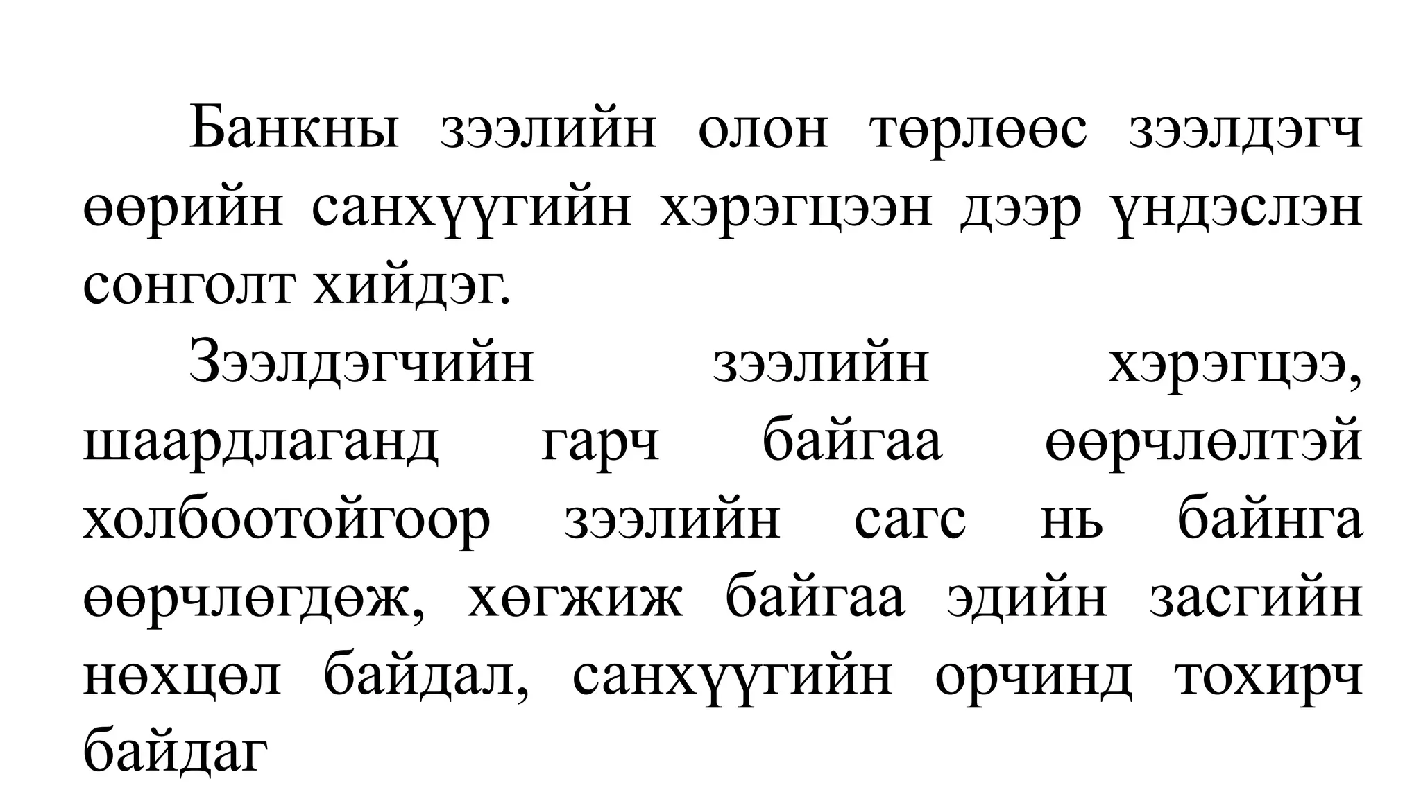 Банкны зээлийн олон төрлөөс зээлдэгч
өөрийн санхүүгийн хэрэгцээн дээр үндэслэн
сонголт хийдэг.
Зээлдэгчийн зээлийн хэрэгцээ,
шаардлаганд гарч байгаа өөрчлөлтэй
холбоотойгоор зээлийн сагс нь байнга
өөрчлөгдөж, хөгжиж байгаа эдийн засгийн
нөхцөл байдал, санхүүгийн орчинд тохирч
байдаг
 