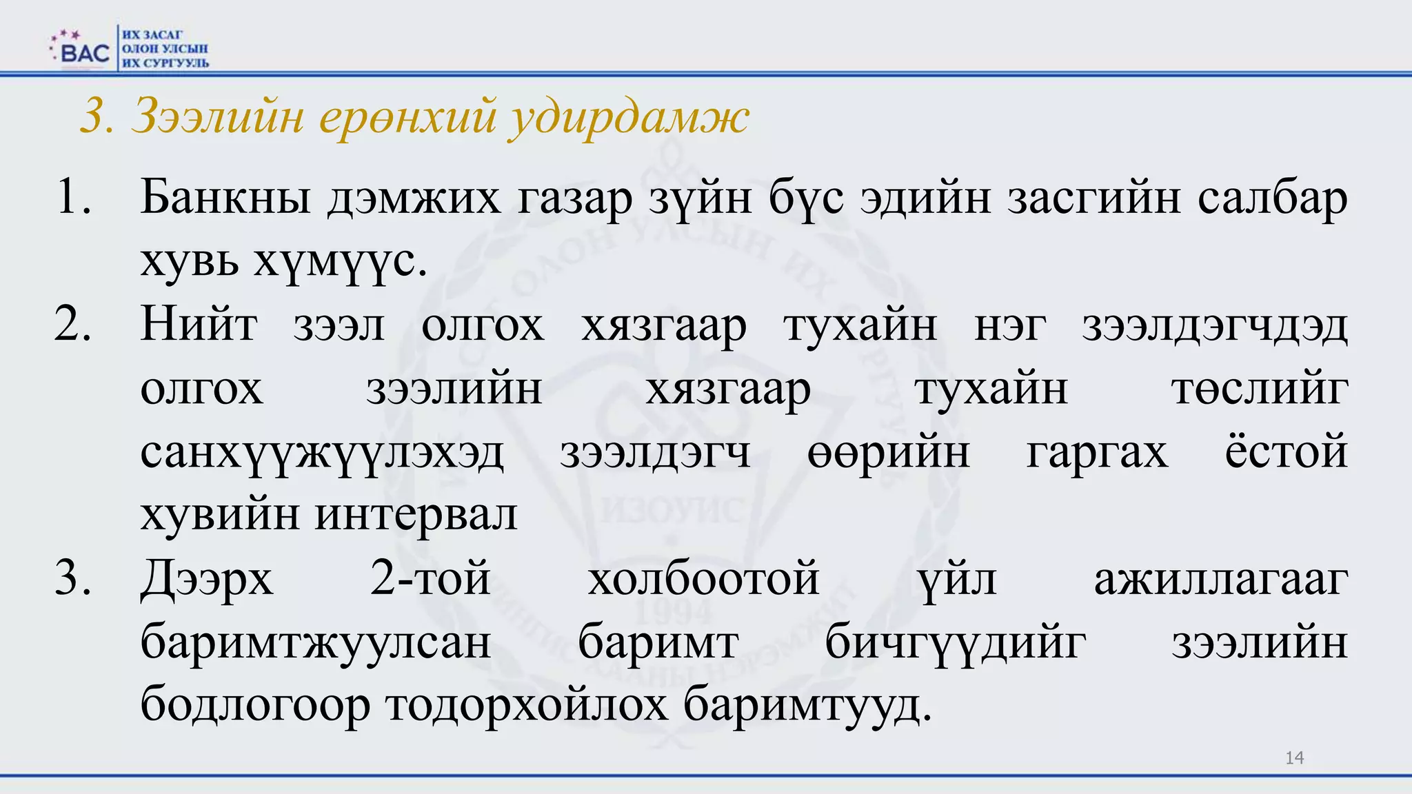 14
1. Банкны дэмжих газар зүйн бүс эдийн засгийн салбар
хувь хүмүүс.
2. Нийт зээл олгох хязгаар тухайн нэг зээлдэгчдэд
олгох зээлийн хязгаар тухайн төслийг
санхүүжүүлэхэд зээлдэгч өөрийн гаргах ёстой
хувийн интервал
3. Дээрх 2-той холбоотой үйл ажиллагааг
баримтжуулсан баримт бичгүүдийг зээлийн
бодлогоор тодорхойлох баримтууд.
3. Зээлийн ерөнхий удирдамж
 