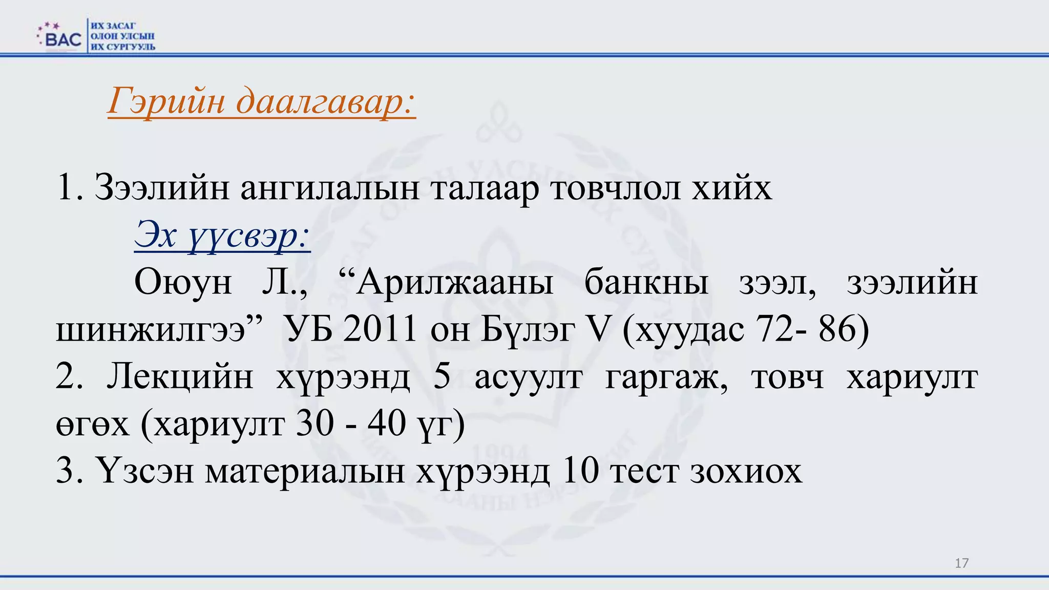 17
Гэрийн даалгавар:
1. Зээлийн ангилалын талаар товчлол хийх
Эх үүсвэр:
Оюун Л., “Арилжааны банкны зээл, зээлийн
шинжилгээ” УБ 2011 он Бүлэг V (хуудас 72- 86)
2. Лекцийн хүрээнд 5 асуулт гаргаж, товч хариулт
өгөх (хариулт 30 - 40 үг)
3. Үзсэн материалын хүрээнд 10 тест зохиох
 