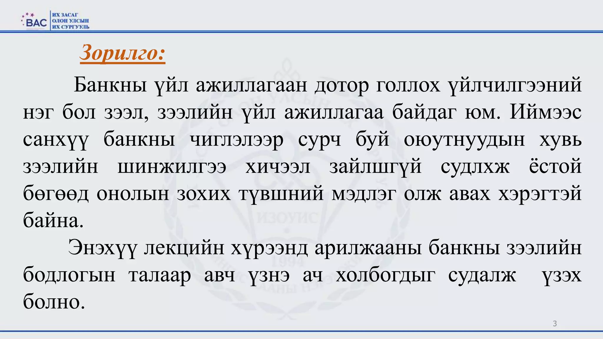 3
Зорилго:
Банкны үйл ажиллагаан дотор голлох үйлчилгээний
нэг бол зээл, зээлийн үйл ажиллагаа байдаг юм. Иймээс
санхүү банкны чиглэлээр сурч буй оюутнуудын хувь
зээлийн шинжилгээ хичээл зайлшгүй судлхж ёстой
бөгөөд онолын зохих түвшний мэдлэг олж авах хэрэгтэй
байна.
Энэхүү лекцийн хүрээнд арилжааны банкны зээлийн
бодлогын талаар авч үзнэ ач холбогдыг судалж үзэх
болно.
 