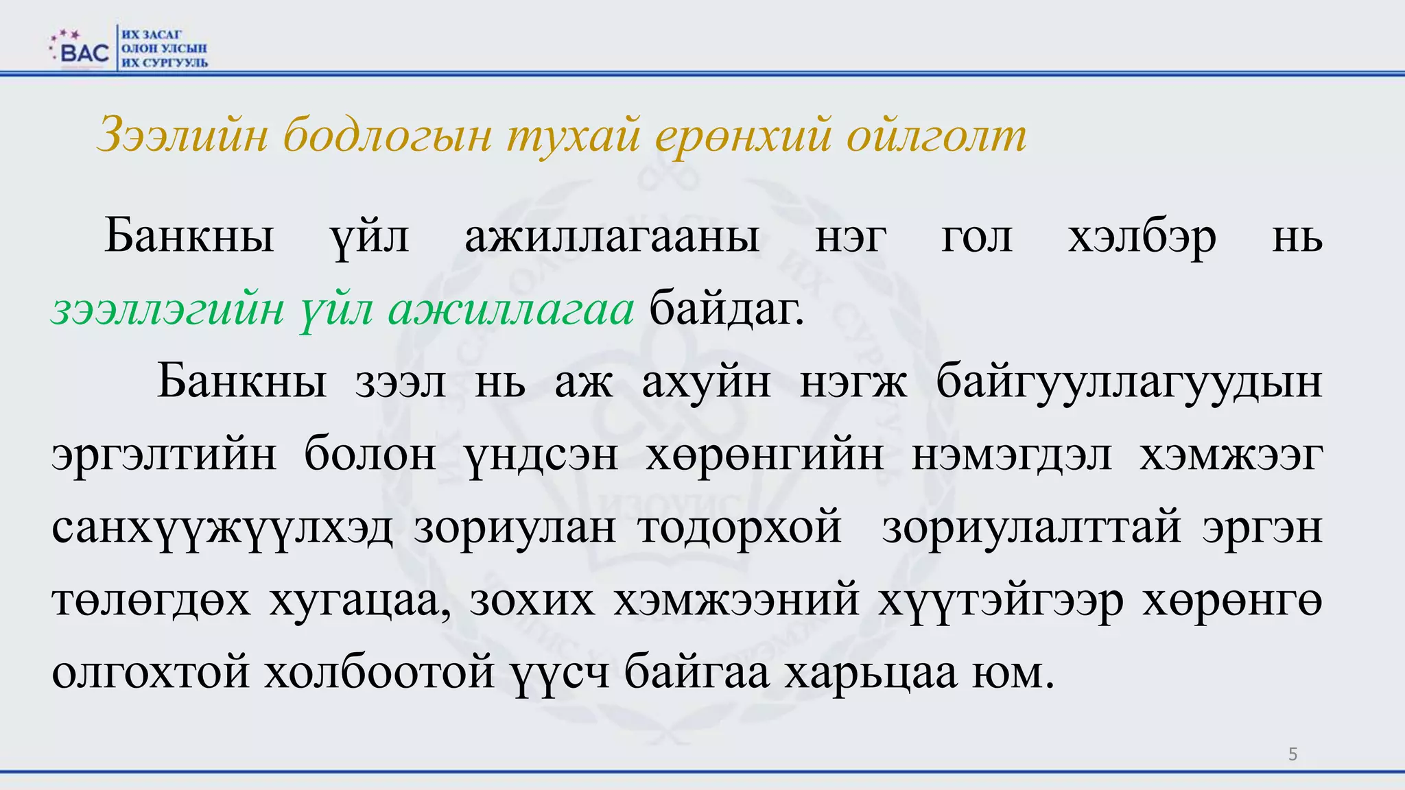5
Банкны үйл ажиллагааны нэг гол хэлбэр нь
зээллэгийн үйл ажиллагаа байдаг.
Банкны зээл нь аж ахуйн нэгж байгууллагуудын
эргэлтийн болон үндсэн хөрөнгийн нэмэгдэл хэмжээг
санхүүжүүлхэд зориулан тодорхой зориулалттай эргэн
төлөгдөх хугацаа, зохих хэмжээний хүүтэйгээр хөрөнгө
олгохтой холбоотой үүсч байгаа харьцаа юм.
Зээлийн бодлогын тухай ерөнхий ойлголт
 
