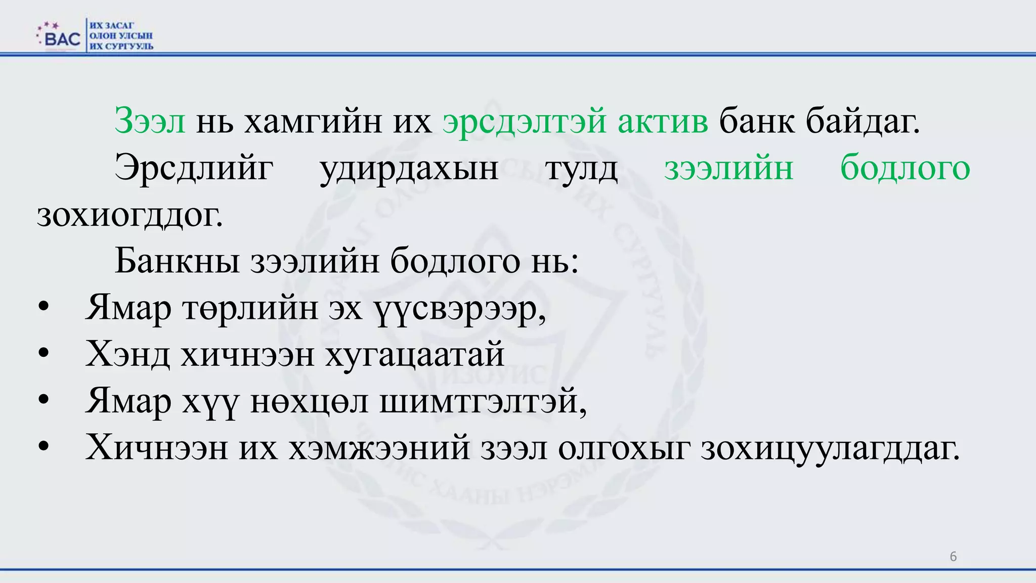 6
Зээл нь хамгийн их эрсдэлтэй актив банк байдаг.
Эрсдлийг удирдахын тулд зээлийн бодлого
зохиогддог.
Банкны зээлийн бодлого нь:
• Ямар төрлийн эх үүсвэрээр,
• Хэнд хичнээн хугацаатай
• Ямар хүү нөхцөл шимтгэлтэй,
• Хичнээн их хэмжээний зээл олгохыг зохицуулагддаг.
 