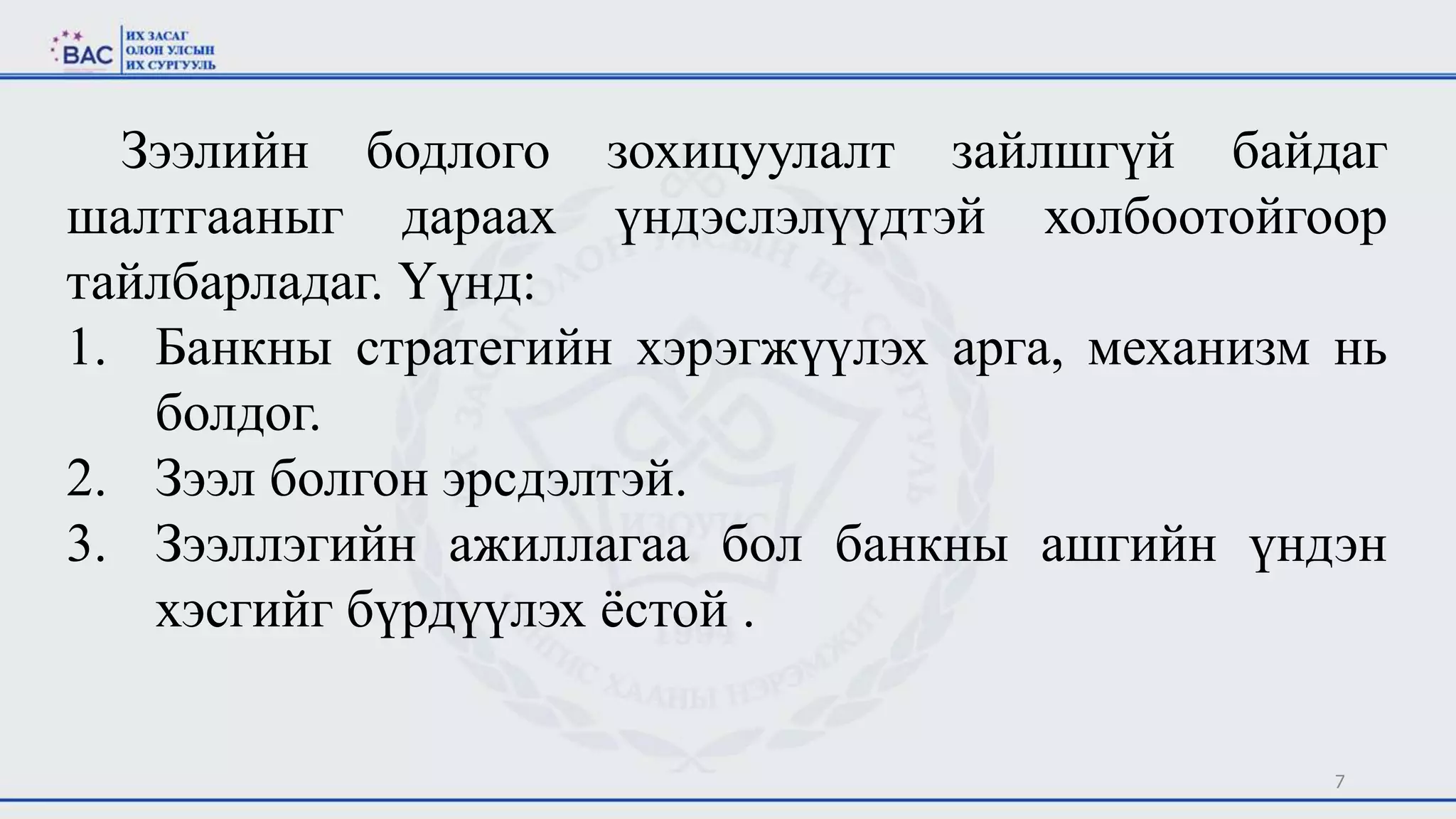 7
Зээлийн бодлого зохицуулалт зайлшгүй байдаг
шалтгааныг дараах үндэслэлүүдтэй холбоотойгоор
тайлбарладаг. Үүнд:
1. Банкны стратегийн хэрэгжүүлэх арга, механизм нь
болдог.
2. Зээл болгон эрсдэлтэй.
3. Зээллэгийн ажиллагаа бол банкны ашгийн үндэн
хэсгийг бүрдүүлэх ёстой .
 
