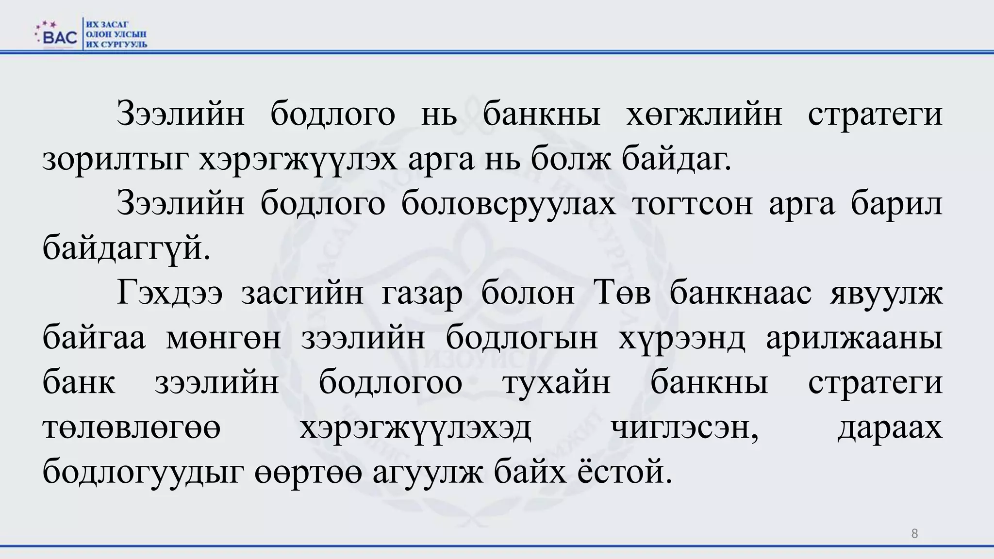 8
Зээлийн бодлого нь банкны хөгжлийн стратеги
зорилтыг хэрэгжүүлэх арга нь болж байдаг.
Зээлийн бодлого боловсруулах тогтсон арга барил
байдаггүй.
Гэхдээ засгийн газар болон Төв банкнаас явуулж
байгаа мөнгөн зээлийн бодлогын хүрээнд арилжааны
банк зээлийн бодлогоо тухайн банкны стратеги
төлөвлөгөө хэрэгжүүлэхэд чиглэсэн, дараах
бодлогуудыг өөртөө агуулж байх ёстой.
 