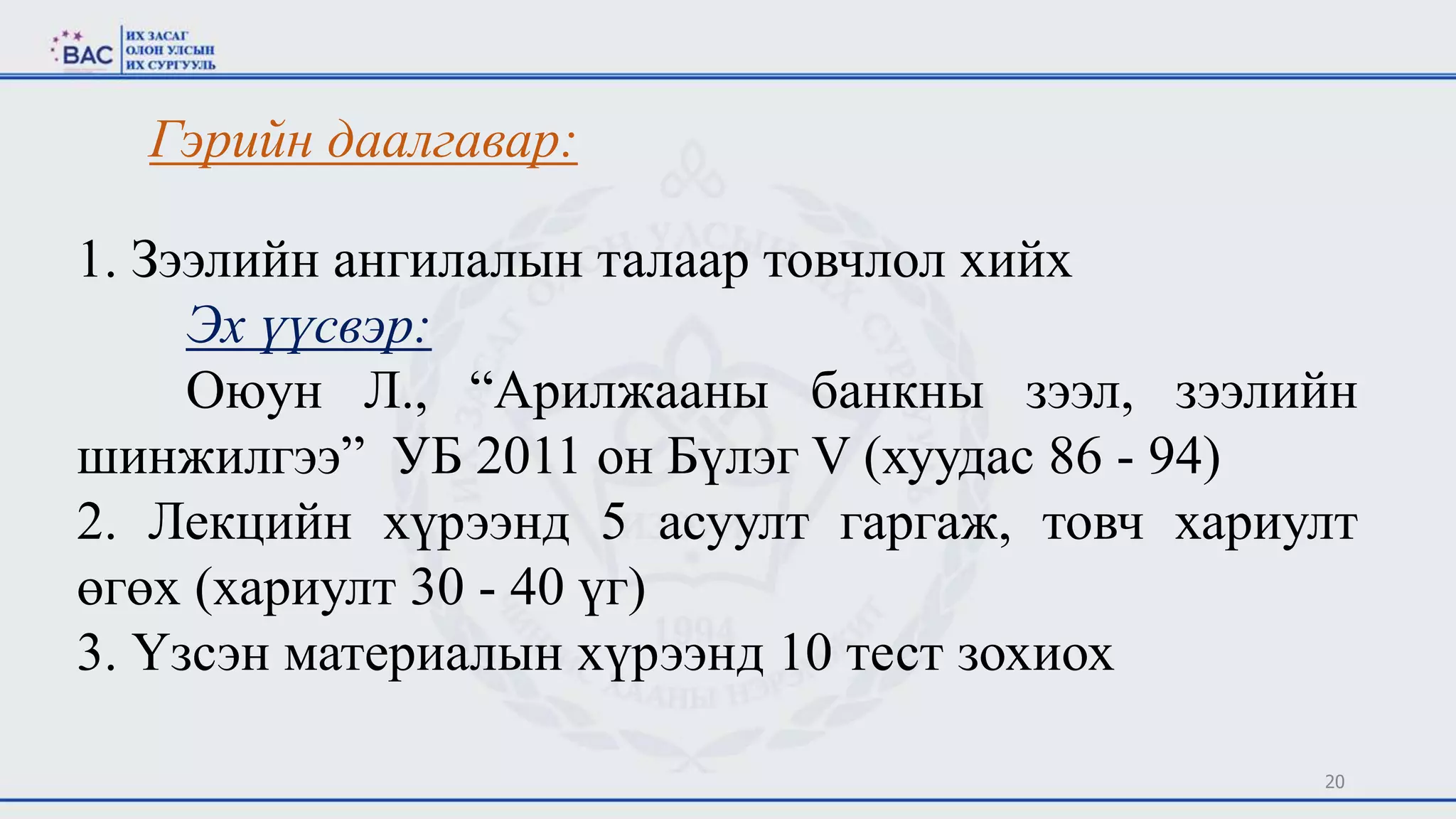20
Гэрийн даалгавар:
1. Зээлийн ангилалын талаар товчлол хийх
Эх үүсвэр:
Оюун Л., “Арилжааны банкны зээл, зээлийн
шинжилгээ” УБ 2011 он Бүлэг V (хуудас 86 - 94)
2. Лекцийн хүрээнд 5 асуулт гаргаж, товч хариулт
өгөх (хариулт 30 - 40 үг)
3. Үзсэн материалын хүрээнд 10 тест зохиох
 