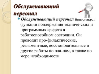 ОбслуживающийОбслуживающий
персоналперсонал
Обслуживающий персонал выполняет
функции поддержания техниче­ских и
программных средств в
работоспособном состоянии. Он
проводит про­филактические,
регламентные, восстановительные и
другие работы по пла­нам, а также по
мере необходимости.
 