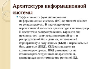 Архитектура информационнойАрхитектура информационной
системысистемы
 Эффективность функционирования
информационной системы (ИС) во многом зависит
от ее архитектуры, В настоящее время
перспективной явля­ется архитектура клиент­сервер.
В достаточно распространенном варианте она
предполагает наличие компьютерной сети и
распределенной базы данных, включающей
корпоративную базу данных (КБД) и персональные
базы дан­ных (ПБД). КБД размещается на
компьютере­сервере, ПБД размещаются на
компьютерах сотрудников подразделений,
являющихся клиентами корпо­ративной БД.
 