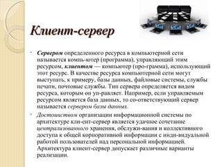 Клиент-серверКлиент-сервер
• Сервером определенного ресурса в компьютерной сети
называется компь­ютер (программа), управляющий этим
ресурсом, клиентом — компьютер (про­грамма), использующий
этот ресурс. В качестве ресурса компьютерной сети могут
выступать, к примеру, базы данных, файловые системы, службы
печати, почтовые службы. Тип сервера определяется видом
ресурса, которым он уп­равляет. Например, если управляемым
ресурсом является база данных, то со­ответствующий сервер
называется сервером базы данных.
• Достоинством организации информационной системы по
архитектуре кли­ент­сервер является удачное сочетание
централизованного хранения, обслужи­вания и коллективного
доступа к общей корпоративной информации с инди­видуальной
работой пользователей над персональной информацией.
Архитектура клиент­сервер допускает различные варианты
реализации.
 