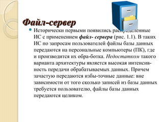Файл-серверФайл-сервер
 Исторически первыми появились распределенные
ИС с применением файл- сервера (рис. 1.1). В таких
ИС по запросам пользователей файлы базы данных
передаются на персональные компьютеры (ПК), где
и производится их обра­ботка. Недостатком такого
варианта архитектуры является высокая интенсив­
ность передачи обрабатываемых данных. Причем
зачастую передаются избы­точные данные: вне
зависимости от того сколько записей из базы данных
требуется пользователю, файлы базы данных
передаются целиком.
 