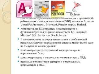  Для создания и управления персональными БД и приложений,
работаю­щих с ними, используются СУБД, такие как Access и
Visual FoxPro фирмы Microsoft, Paradox фирмы Borland.
 Корпоративная БД создается, поддерживается и
функционирует под уп­равлением сервера БД, например
Microsoft SQL Server или Oracle Server.
 В зависимости от размеров организации и особенностей
решаемых задач ин­формационная система может иметь одну
из следующих конфигураций:
 компьютер­сервер, содержащий корпоративную и
персональные базы;
 компьютер­сервер и персональные компьютеры с ПБД;
 несколько компьютеров­серверов и персональных
компьютеров с ПБД.
 