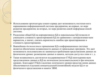  Использование архитектуры клиент­сервер дает возможность постепен­ного
наращивания информационной системы предприятия, во­первых, по мере
развития предприятия; во­вторых, по мере развития самой информаци­онной
системы.
 Разделение общей БД на корпоративную БД и персональные БД позволя­ет
уменьшить сложность проектирования БД по сравнению с централизован­ным
вариантом, а значит, снизить вероятность ошибок при проектировании и
стоимость проектирования.
 Важнейшим достоинством применения БД в информационных системах
является обеспечение независимости данных от прикладных программ. Это дает
возможность пользователям не заниматься проблемами представления данных на
физическом уровне: размещения данных в памяти, методов досту­па к ним и т. д.
 Такая независимость достигается поддерживаемым СУБД многоуровне­вым
представлением данных в БД на логическом (пользовательском) и фи­зическом
уровнях. Благодаря СУБД и наличию логического уровня представ­ления данных
обеспечивается отделение концептуальной (понятийной) модели БД от ее
физического представления в памяти ЭВМ.
 