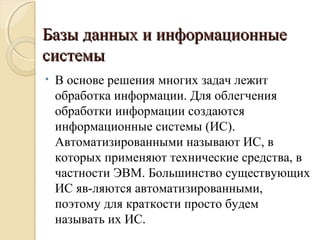Базы данных и информационныеБазы данных и информационные
системысистемы
• В основе решения многих задач лежит
обработка информации. Для облегчения
обработки информации создаются
информационные системы (ИС).
Автоматизированными называют ИС, в
которых применяют технические средства, в
частности ЭВМ. Большинство существующих
ИС яв­ляются автоматизированными,
поэтому для краткости просто будем
называть их ИС.
 