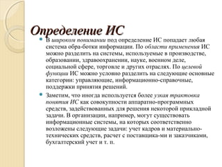 Определение ИСОпределение ИС В широком понимании под определение ИС попадает любая
система обра­ботки информации. По области применения ИС
можно разделить на системы, используемые в производстве,
образовании, здравоохранении, науке, военном деле,
социальной сфере, торговле и других отраслях. По целевой
функции ИС можно условно разделить на следующие основные
категории: управляющие, информационно­справочные,
поддержки принятия решений.
 Заметим, что иногда используется более узкая трактовка
понятия ИС как совокупности аппаратно­программных
средств, задействованных для решения некоторой прикладной
задачи. В организации, например, могут существовать
информационные системы, на которых соответственно
возложены следующие задачи: учет кадров и материально­
технических средств, расчет с поставщика­ми и заказчиками,
бухгалтерский учет и т. п.
 