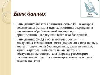 Банк данныхБанк данных
• Банк данных является разновидностью ИС, в которой
реализованы функции централизованного хранения и
накопления обрабатываемой информации,
организованной в одну или несколько баз данных.
• Банк данных (БнД) в общем случае состоит из
следующих компонентов: базы (нескольких баз) данных,
системы управления базами данных, словаря данных,
администратора, вычислительной системы и
обслуживающего персонала. Вкратце рассмотрим
названные компоненты и некоторые связанные с ними
важные понятия.
 