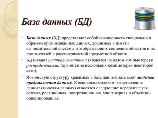 База данных (БД)База данных (БД)
• База данных (БД) представляет собой совокупность специальным
обра­зом организованных данных, хранимых в памяти
вычислительной системы и отображающих состояние объектов и их
взаимосвязей в рассматриваемой предметной области.
• БД бывают централизованными (хранятся на одном компьютере) и
распределенными (хранятся на нескольких компьютерах некоторой
сети).
• Логическую структуру хранимых в базе данных называют моделью
представления данных. К основным моделям представления
данных (моделям данных) относятся следующие: иерархическая,
сетевая, реляционная, постреляционная, многомерная и объектно­
ориентированная.
 