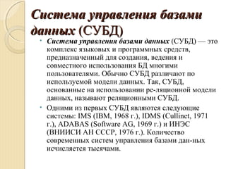 Система управления базамиСистема управления базами
данныхданных (СУБД)(СУБД)
• Система управления базами данных (СУБД) — это
комплекс языковых и программных средств,
предназначенный для создания, ведения и
совместного использования БД многими
пользователями. Обычно СУБД различают по
используемой модели данных. Так, СУБД,
основанные на использовании ре­ляционной модели
данных, называют реляционными СУБД.
• Одними из первых СУБД являются следующие
системы: IMS (IBM, 1968 г.), IDMS (Cullinet, 1971
г.), ADABAS (Software AG, 1969 г.) и ИНЭС
(ВНИИСИ АН СССР, 1976 г.). Количество
современных систем управления базами дан­ных
исчисляется тысячами.
 