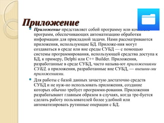 ПриложениеПриложение Приложение представляет собой программу или комплекс
программ, обеспечивающих автоматизацию обработки
информации для прикладной задачи. Нами рассматриваются
приложения, использующие БД. Приложе­ния могут
создаваться в среде или вне среды СУБД — с помощью
системы программирования, использующей средства доступа к
БД, к примеру, Delphi или C++ Builder. Приложения,
разработанные в среде СУБД, часто называ­ют приложениями
СУБД, а приложения, разработанные вне СУБД, — внешни­ми
приложениями.
 Для работы с базой данных зачастую достаточно средств
СУБД и не нуж­но использовать приложения, создание
которых обычно требует программи­рования. Приложения
разрабатывают главным образом в случаях, когда тре­буется
сделать работу пользователей более удобной или
автоматизировать рутинные операции с БД.
 