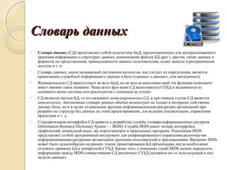 Словарь данныхСловарь данных
• Словарь данных (СД) представляет собой подсистему БнД, предназначенную для централизованного
хранения информации о структурах данных, взаимосвязях файлов БД друг с другом, типах данных и
форматах их представления, принадлежности данных пользователям, кодах защиты и разграничения
доступа и т. п.
• Словарь данных, иначе называемый системным каталогом, как следует из определения, является
хранилищем служебной информации о данных в базе («данных о данных», или метаданных).
• Функционально СД присутствует во всех БнД, но не всегда выполняю­щий эти функции компонент
имеет именно такое название. Чаще всего фун­кции СД выполняются СУБД и вызываются из
основного меню системы или реализуются с помощью ее утилит.
• СД является частью БД, то его называют интегрированным СД, в про­тивном случае СД является
автономным. Автономные словари данных обычно используют не только в интересах собственно
данных базы, но и в целях уп­равления другими информационными ресурсами организаций при
разработ­ке структур баз данных на этапе проектирования, для ведения документации, управления
проектами и т. д.
• Стандартизация интерфейса СД привела к разработке службы словаря информационных ресурсов
(Information Resource Dictionary System — IRDS). Служба IRDS имеет четыре интерфейса:
графический, командный язык, экс­порта/импорта и прикладных программ. Реализация IRDS
представляет со­бой программный инструмент для унифицированного управления различны­ми
информационными ресурсами организации группами пользователей и приложениями. Введение IRDS
может быть целесообразно на ранних этапах проектирования БД организации, когда необходимо
отложить привязку БД к конкретной СУБД. Кроме того, с помощью служб IRDS можно переносить
информацию между IRDS­совместимыми СД различных СУБД (независи­мо от используемой в них
модели данных).
 