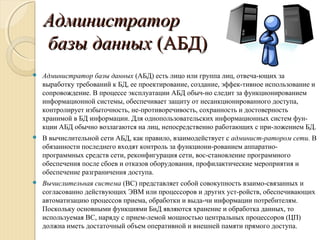 АдминистраторАдминистратор
базы данныхбазы данных (АБД)(АБД)
 Администратор базы данных (АБД) есть лицо или группа лиц, отвеча­ющих за
выработку требований к БД, ее проектирование, создание, эффек­тивное использование и
сопровождение. В процессе эксплуатации АБД обыч­но следит за функционированием
информационной системы, обеспечивает защиту от несанкционированного доступа,
контролирует избыточность, не­противоречивость, сохранность и достоверность
хранимой в БД информации. Для однопользовательских информационных систем фун­
кции АБД обычно возлагаются на лиц, непосредственно работающих с при­ложением БД.
 В вычислительной сети АБД, как правило, взаимодействует с админист­ратором сети. В
обязанности последнего входят контроль за функциони­рованием аппаратно­
программных средств сети, реконфигурация сети, вос­становление программного
обеспечения после сбоев и отказов оборудования, профилактические мероприятия и
обеспечение разграничения доступа.
 Вычислительная система (ВС) представляет собой совокупность взаимо­связанных и
согласованно действующих ЭВМ или процессоров и других уст­ройств, обеспечивающих
автоматизацию процессов приема, обработки и выда­чи информации потребителям.
Поскольку основными функциями БнД являются хранение и обработка данных, то
используемая ВС, наряду с прием­лемой мощностью центральных процессоров (ЦП)
должна иметь достаточный объем оперативной и внешней памяти прямого доступа.
 