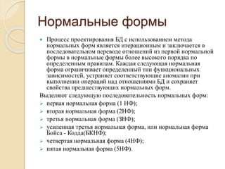 Нормальные формы
 Процесс проектирования БД с использованием метода
нормальных форм является итерационным и заключается в
последовательном переводе отношений из первой нормальной
формы в нормальные формы более высокого порядка по
определенным правилам. Каждая следующая нормальная
форма ограничивает определенный тин функциональных
зависимостей, устраняет соответствующие аномалии при
выполнении операций над отношениями БД и сохраняет
свойства предшествующих нормальных форм.
Выделяют следующую последовательность нормальных форм:
 первая нормальная форма (1 НФ);
 вторая нормальная форма (2НФ);
 третья нормальная форма (ЗНФ);
 усиленная третья нормальная форма, или нормальная форма
Бойса - Кодда(БКНФ);
 четвертая нормальная форма (4НФ);
 пятая нормальная форма (5НФ).
 