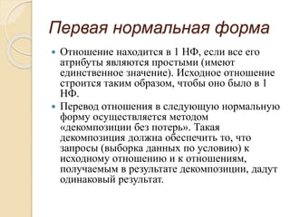 Первая нормальная форма
 Отношение находится в 1 НФ, если все его
атрибуты являются простыми (имеют
единственное значение). Исходное отношение
строится таким образом, чтобы оно было в 1
НФ.
 Перевод отношения в следующую нормальную
форму осуществляется методом
«декомпозиции без потерь». Такая
декомпозиция должна обеспечить то, что
запросы (выборка данных по условию) к
исходному отношению и к отношениям,
получаемым в результате декомпозиции, дадут
одинаковый результат.
 