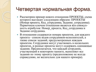 Четвертая нормальная форма.
 Рассмотрим пример нового отношения ПРОЕКТЫ, схема
которого выглядит следующим образом: ПРОЕКТЫ
(Номер проекта, Код_сотрудника, Задание_сотрудника).
Первичным ключом отношения является вся совокуп-
ность атрибутов: Номер_проекта, Код_сотрудника и
Задание сотрудника.
 В отношении содержатся номера проектов, для каждого
проекта - список кодов сотрудников-исполнителей, а
также список заданий, предусмотренных каждым
проектом. Сотрудники могут участвовать в нескольких
проектах, и разные проекты могут содержать одинаковые
задания. Предполагается, что каждый сотрудник,
участвующий в некотором гцюекте, выполняет все
задания по этому проекту (предположение не всегда
справедливо, но желательно для нашего примера).
 