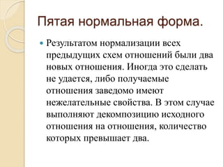 Пятая нормальная форма.
 Результатом нормализации всех
предыдущих схем отношений были два
новых отношения. Иногда это сделать
не удается, либо получаемые
отношения заведомо имеют
нежелательные свойства. В этом случае
выполняют декомпозицию исходного
отношения на отношения, количество
которых превышает два.
 