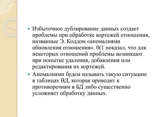  Избыточное дублирование данных создает
проблемы при обработке кортежей отношения,
названные Э. Коддом «аномалиями
обновления отношения». 0(1 показал, что для
некоторых отношений проблемы возникают
при попытке удаления, добавления или
редактирования их кортежей.
 Аномалиями будем называть такую ситуацию
в таблицах ВД, которая приводит к
противоречиям в БД либо существенно
усложняет обработку данных.
 