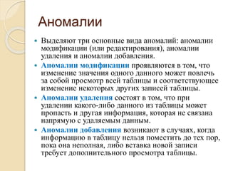 Аномалии
 Выделяют три основные вида аномалий: аномалии
модификации (или редактирования), аномалии
удаления и аномалии добавления.
 Аномалии модификации проявляются в том, что
изменение значения одного данного может повлечь
за собой просмотр всей таблицы и соответствующее
изменение некоторых других записей таблицы.
 Аномалии удаления состоят в том, что при
удалении какого-либо данного из таблицы может
пропасть и другая информация, которая не связана
напрямую с удаляемым данным.
 Аномалии добавления возникают в случаях, когда
информацию в таблицу нельзя поместить до тех пор,
пока она неполная, либо вставка новой записи
требует дополнительного просмотра таблицы.
 