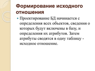 Формирование исходного
отношения
 Проектирование БД начинается с
определения всех объектов, сведения о
которых будут включены в базу, и
определения их атрибутов. Затем
атрибуты сводятся в одну таблицу -
исходное отношение.
 