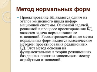 Метод нормальных форм
 Проектирование БД является одним из
этапов жизненного цикла инфор-
мационной системы. Основной задачей,
решаемой в процессе проектирования БД,
является задача нормализации ее
отношений. Рассматриваемый ннже метод
нормальных форм является классическим
методом проектирования реляционных
БД. Этот метод основан на
фундаментальном в теории реляционных
баз данных понятии зависимости между
атрибутами отношений.
 