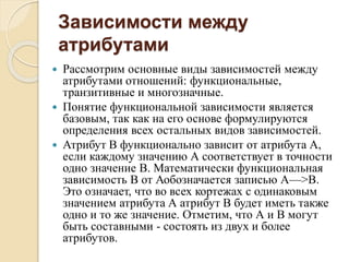 Зависимости между
атрибутами
 Рассмотрим основные виды зависимостей между
атрибутами отношений: функциональные,
транзитивные и многозначные.
 Понятие функциональной зависимости является
базовым, так как на его основе формулируются
определения всех остальных видов зависимостей.
 Атрибут В функционально зависит от атрибута А,
если каждому значению А соответствует в точности
одно значение В. Математически функциональная
зависимость В от Аобозначается записью А—>В.
Это означает, что во всех кортежах с одинаковым
значением атрибута А атрибут В будет иметь также
одно и то же значение. Отметим, что А и В могут
быть составными - состоять из двух и более
атрибутов.
 